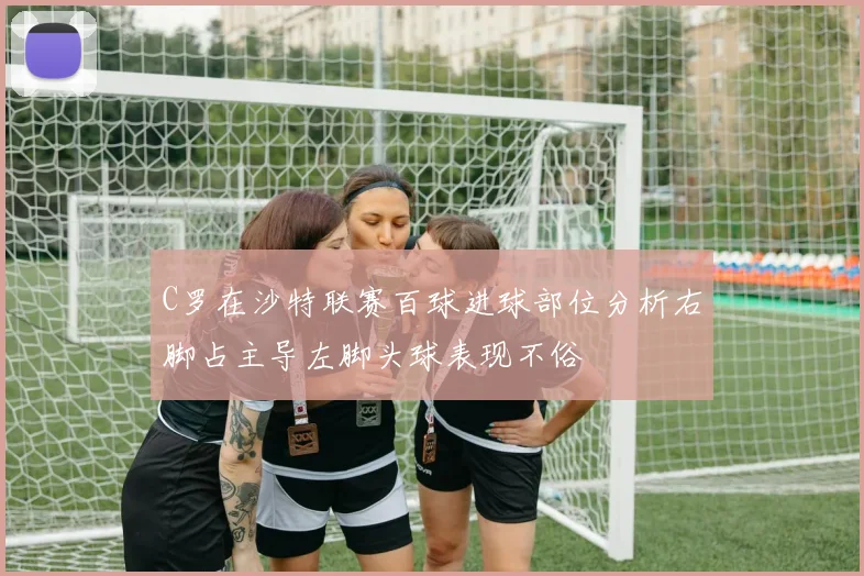 C罗在沙特联赛百球进球部位分析右脚占主导左脚头球表现不俗