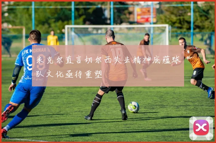 米克尔直言切尔西失去精神底蕴球队文化亟待重塑