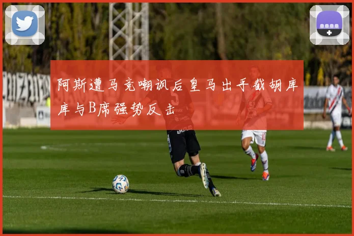 阿斯遭马竞嘲讽后皇马出手截胡库库与B席强势反击