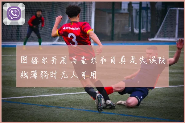 图赫尔弃用马奎尔和肖真是失误防线薄弱时无人可用