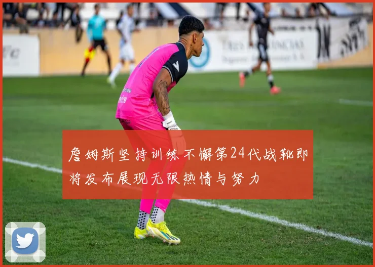 詹姆斯坚持训练不懈第24代战靴即将发布展现无限热情与努力