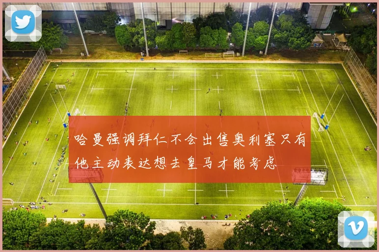 哈曼强调拜仁不会出售奥利塞只有他主动表达想去皇马才能考虑