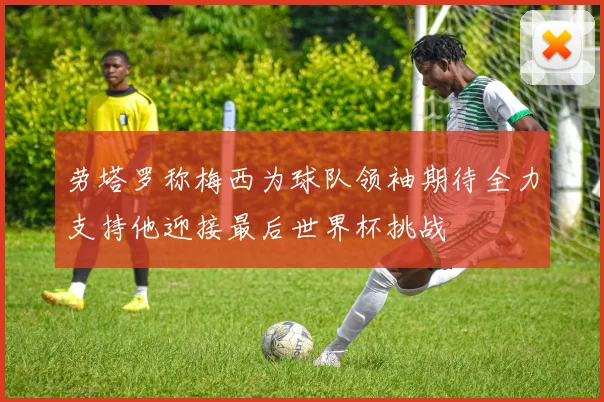 劳塔罗称梅西为球队领袖期待全力支持他迎接最后世界杯挑战