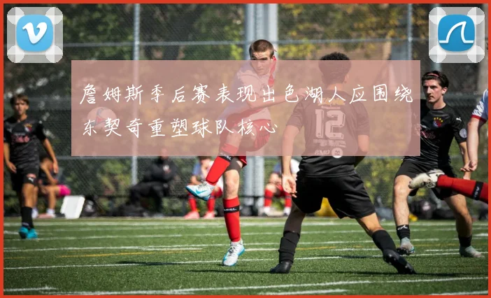 詹姆斯季后赛表现出色湖人应围绕东契奇重塑球队核心