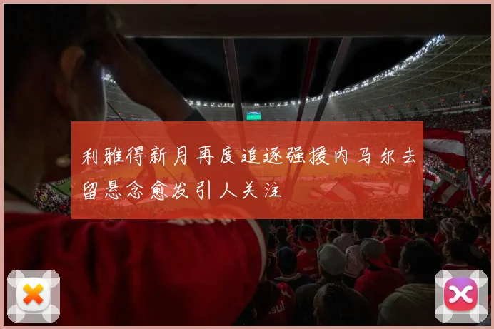 利雅得新月再度追逐强援内马尔去留悬念愈发引人关注