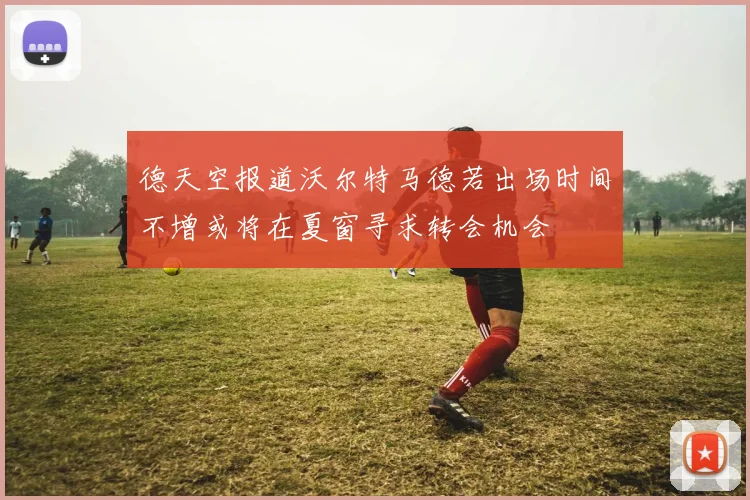 德天空报道沃尔特马德若出场时间不增或将在夏窗寻求转会机会