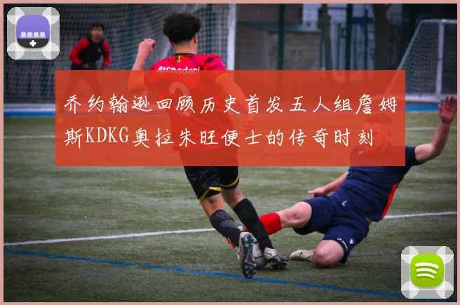 乔约翰逊回顾历史首发五人组詹姆斯KDKG奥拉朱旺便士的传奇时刻