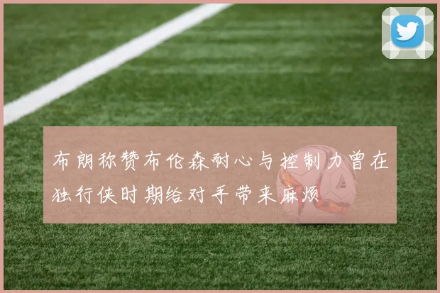 布朗称赞布伦森耐心与控制力曾在独行侠时期给对手带来麻烦