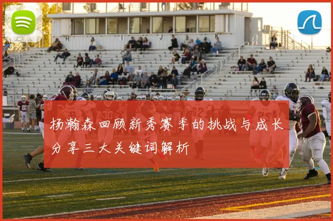 杨瀚森回顾新秀赛季的挑战与成长分享三大关键词解析