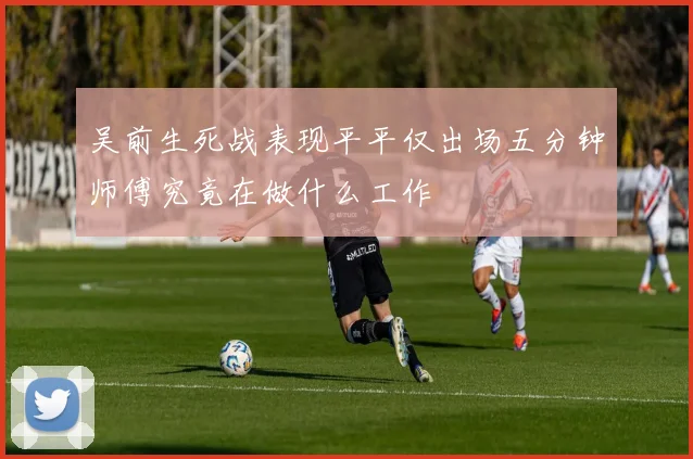 吴前生死战表现平平仅出场五分钟师傅究竟在做什么工作