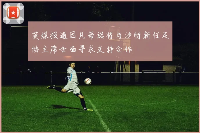 英媒报道因凡蒂诺将与沙特新任足协主席会面寻求支持合作