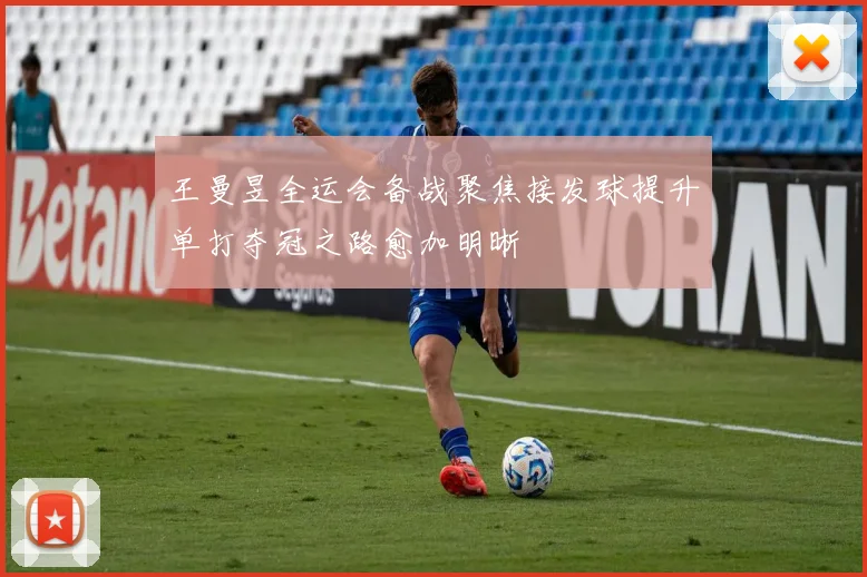 王曼昱全运会备战聚焦接发球提升单打夺冠之路愈加明晰