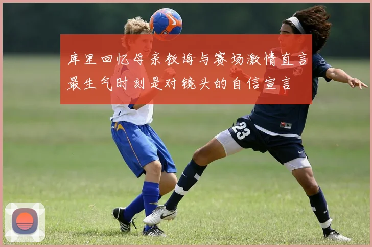 库里回忆母亲教诲与赛场激情直言最生气时刻是对镜头的自信宣言