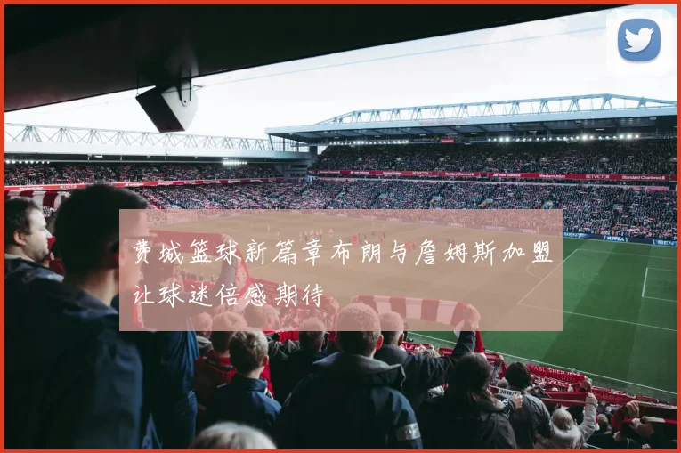 费城篮球新篇章布朗与詹姆斯加盟让球迷倍感期待