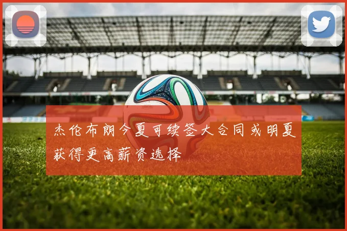 杰伦布朗今夏可续签大合同或明夏获得更高薪资选择