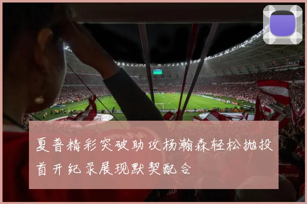 夏普精彩突破助攻杨瀚森轻松抛投首开纪录展现默契配合