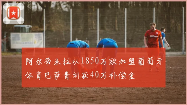 阿尔蒂米拉以1850万欧加盟葡萄牙体育巴萨青训获40万补偿金
