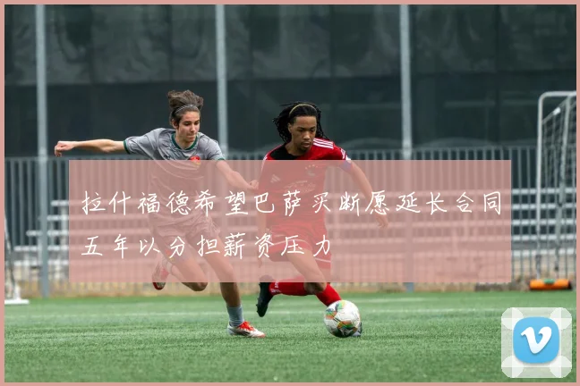 拉什福德希望巴萨买断愿延长合同五年以分担薪资压力