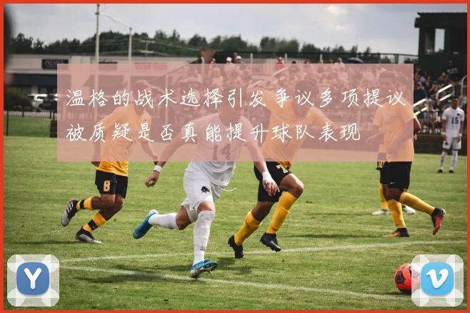 温格的战术选择引发争议多项提议被质疑是否真能提升球队表现