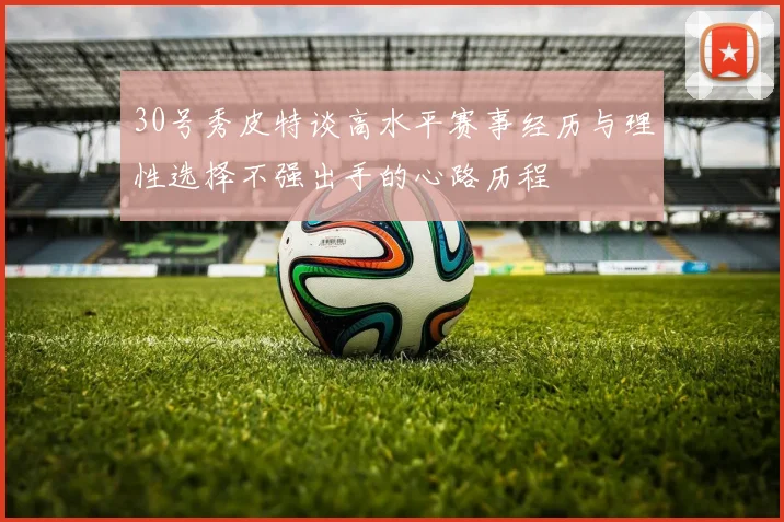 30号秀皮特谈高水平赛事经历与理性选择不强出手的心路历程