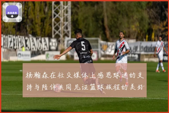 杨瀚森在社交媒体上感恩球迷的支持与陪伴共同见证篮球旅程的美好时刻