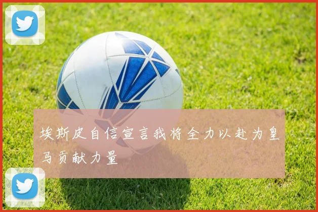 埃斯皮自信宣言我将全力以赴为皇马贡献力量