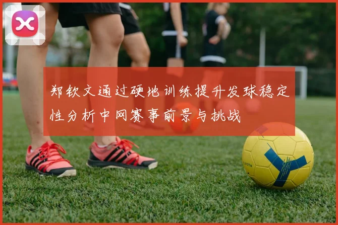 郑钦文通过硬地训练提升发球稳定性分析中网赛事前景与挑战