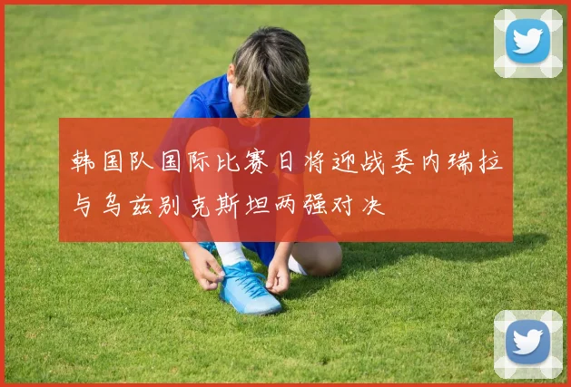 韩国队国际比赛日将迎战委内瑞拉与乌兹别克斯坦两强对决