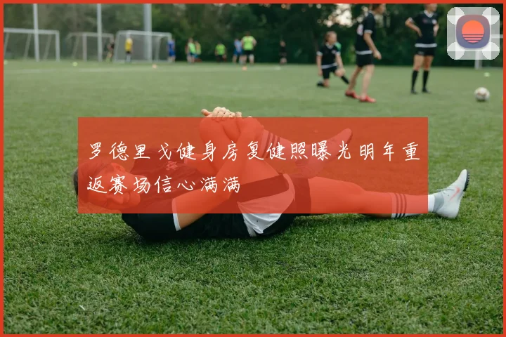 罗德里戈健身房复健照曝光明年重返赛场信心满满