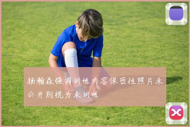 杨瀚森强调训练内容保密性照片未公开则视为未训练